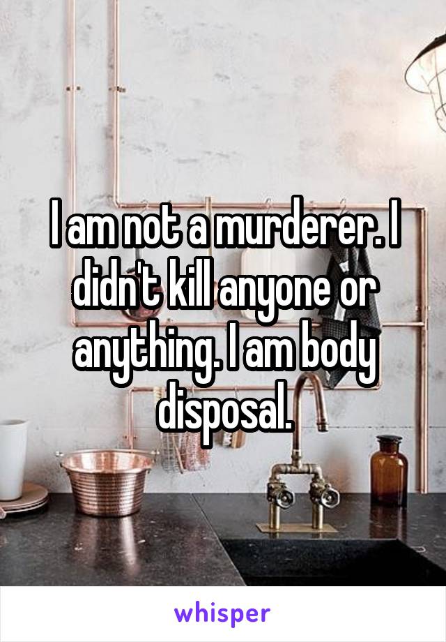 I am not a murderer. I didn't kill anyone or anything. I am body disposal.