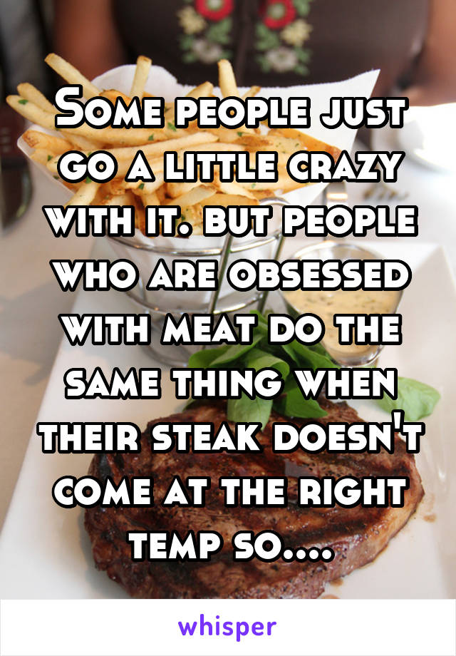 Some people just go a little crazy with it. but people who are obsessed with meat do the same thing when their steak doesn't come at the right temp so....