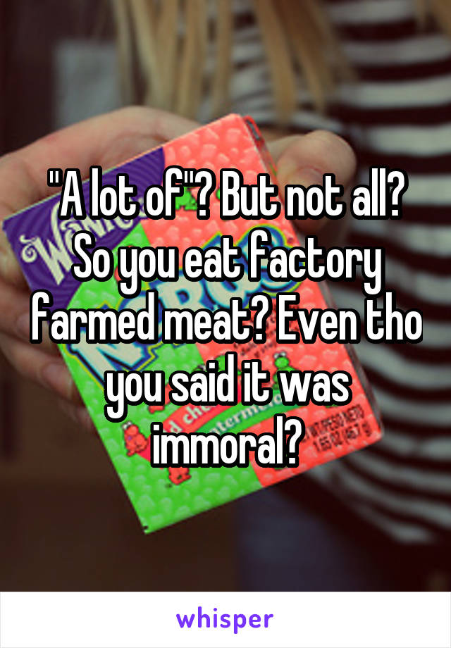 "A lot of"? But not all? So you eat factory farmed meat? Even tho you said it was immoral?