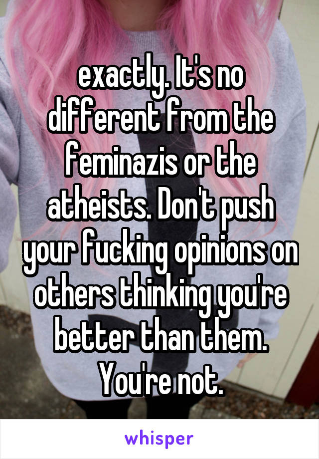 exactly. It's no different from the feminazis or the atheists. Don't push your fucking opinions on others thinking you're better than them. You're not.