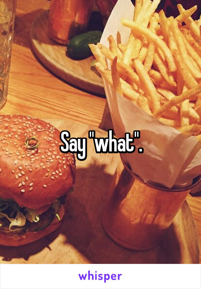 Say "what".