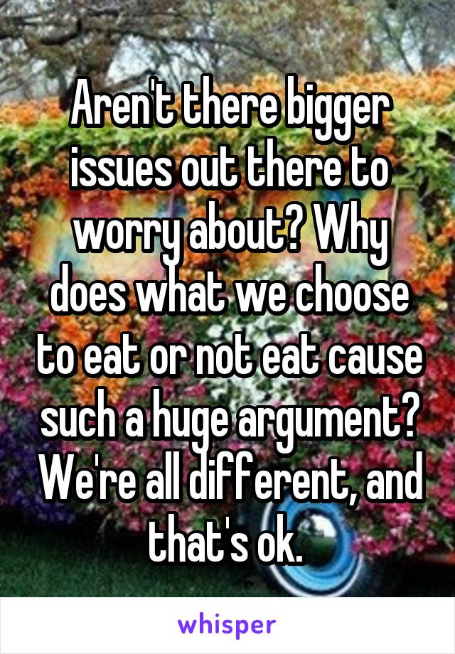 Aren't there bigger issues out there to worry about? Why does what we choose to eat or not eat cause such a huge argument? We're all different, and that's ok. 