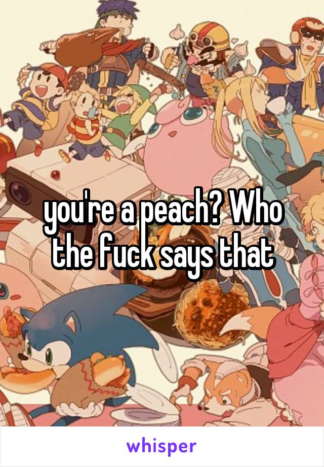 you're a peach? Who the fuck says that