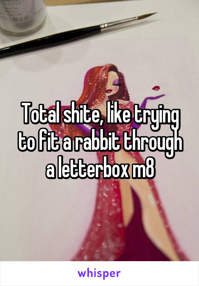 Total shite, like trying to fit a rabbit through a letterbox m8