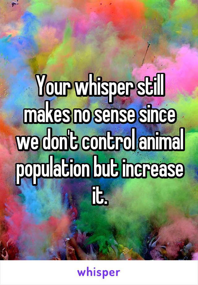 Your whisper still makes no sense since we don't control animal population but increase it.