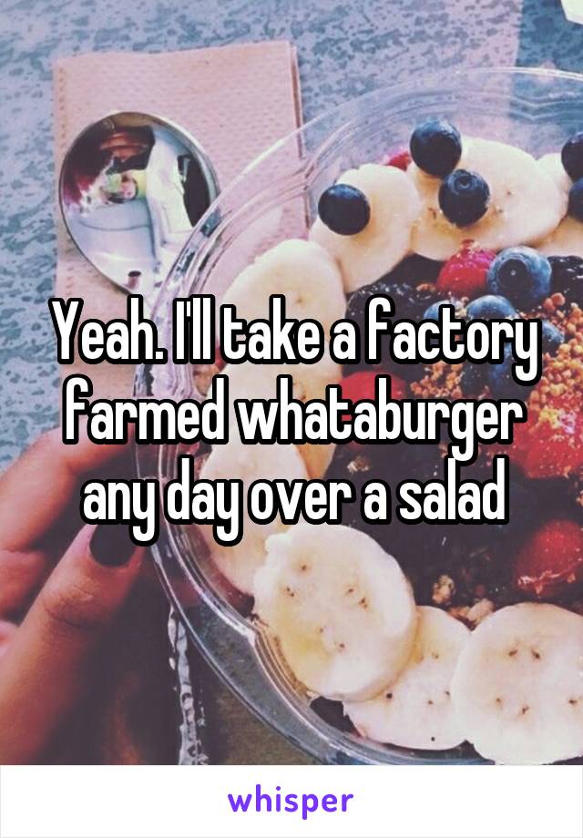 Yeah. I'll take a factory farmed whataburger any day over a salad