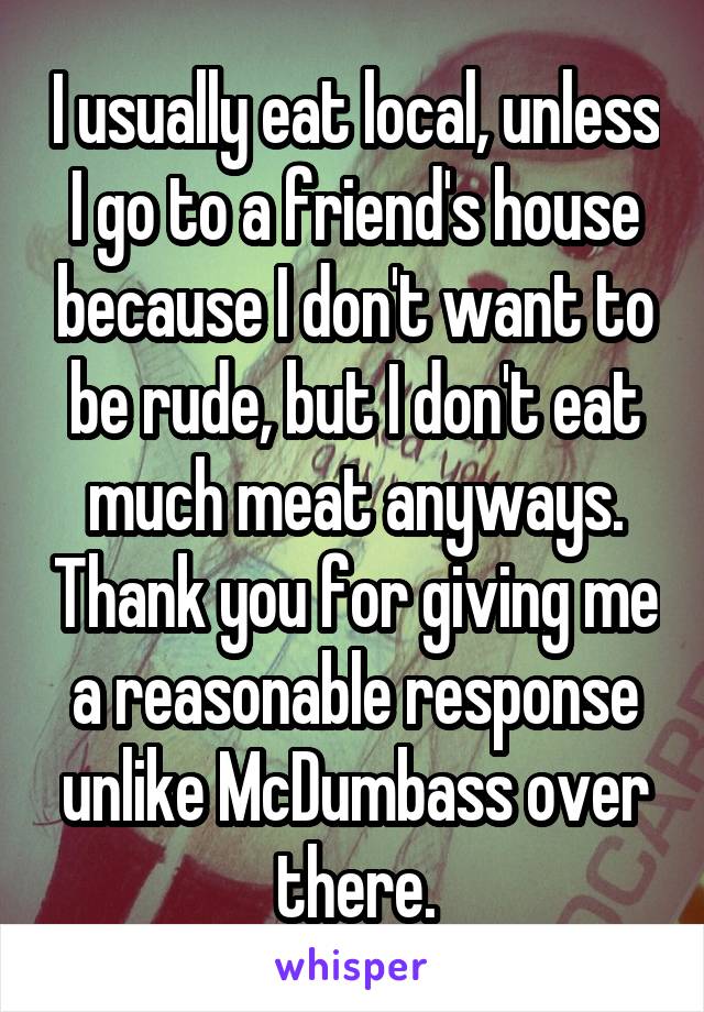 I usually eat local, unless I go to a friend's house because I don't want to be rude, but I don't eat much meat anyways. Thank you for giving me a reasonable response unlike McDumbass over there.