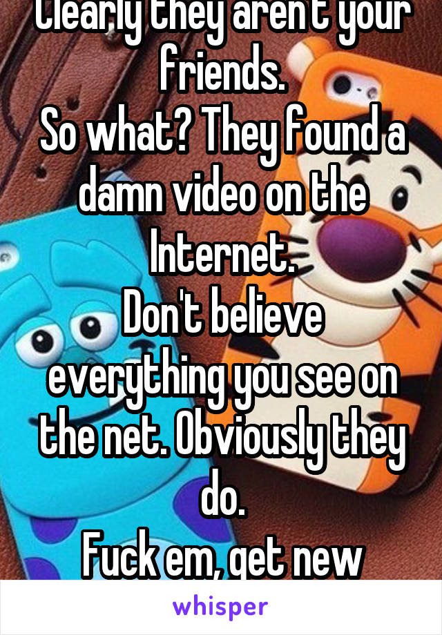 Clearly they aren't your friends.
So what? They found a damn video on the Internet.
Don't believe everything you see on the net. Obviously they do.
Fuck em, get new friends.