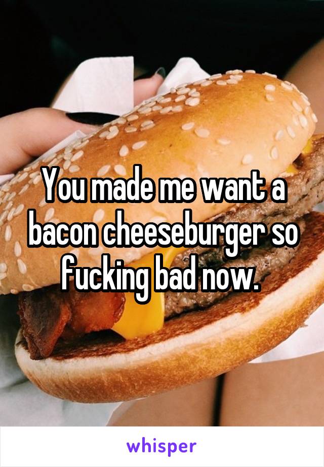 You made me want a bacon cheeseburger so fucking bad now. 