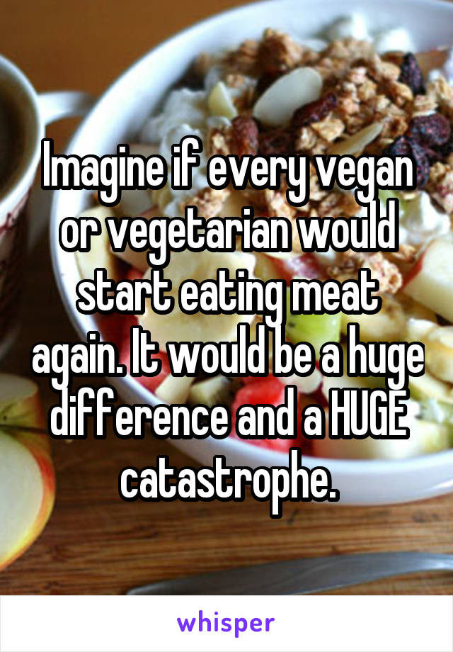 Imagine if every vegan or vegetarian would start eating meat again. It would be a huge difference and a HUGE catastrophe.