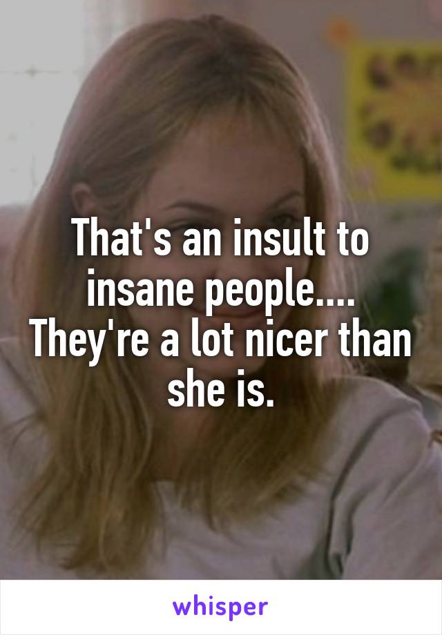 That's an insult to insane people.... They're a lot nicer than she is.