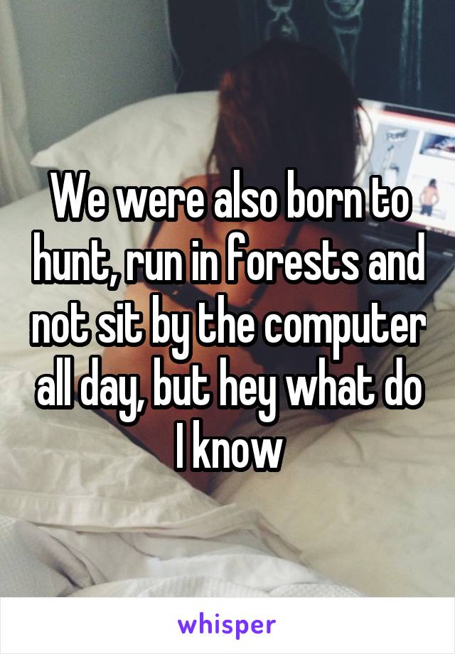 We were also born to hunt, run in forests and not sit by the computer all day, but hey what do I know