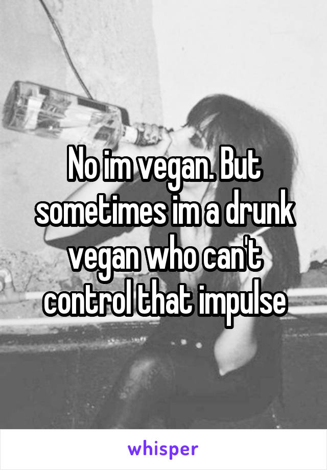 No im vegan. But sometimes im a drunk vegan who can't control that impulse