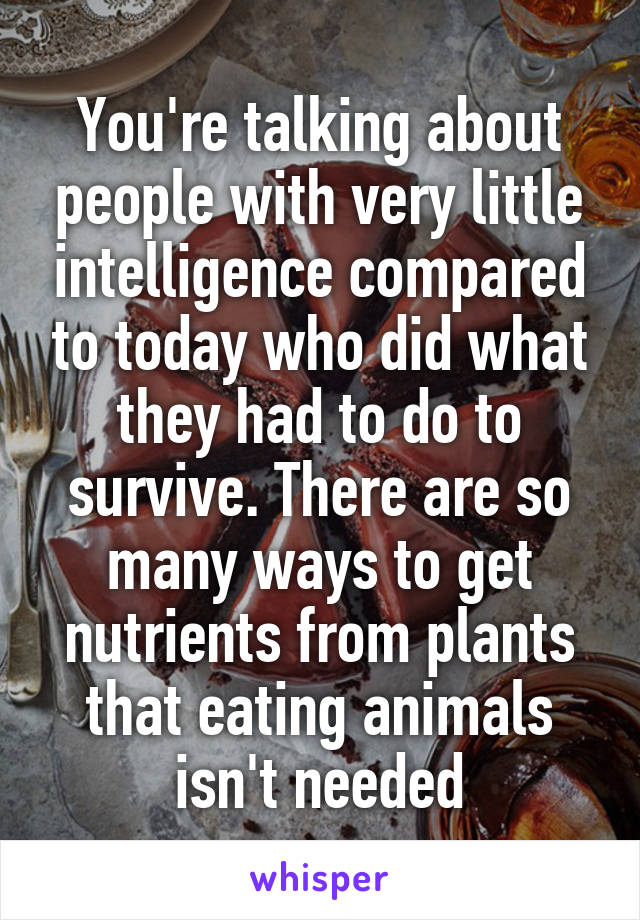 You're talking about people with very little intelligence compared to today who did what they had to do to survive. There are so many ways to get nutrients from plants that eating animals isn't needed