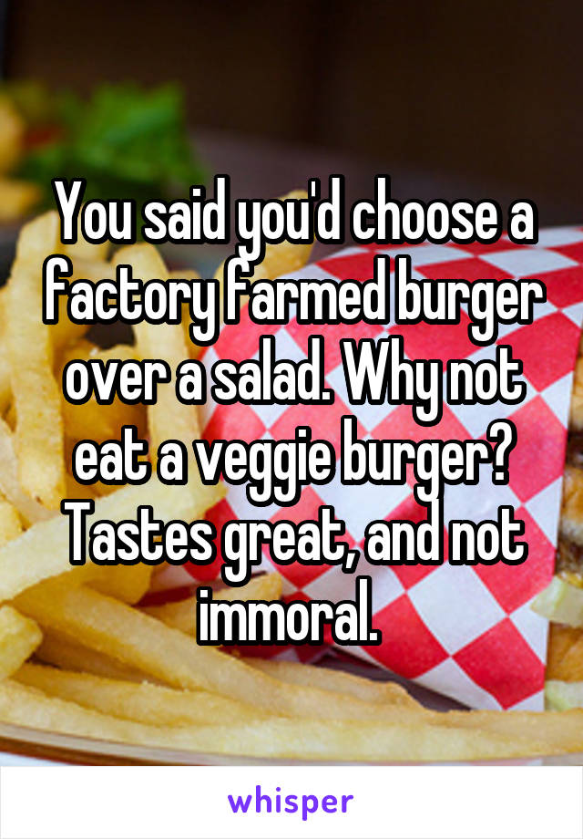 You said you'd choose a factory farmed burger over a salad. Why not eat a veggie burger? Tastes great, and not immoral. 