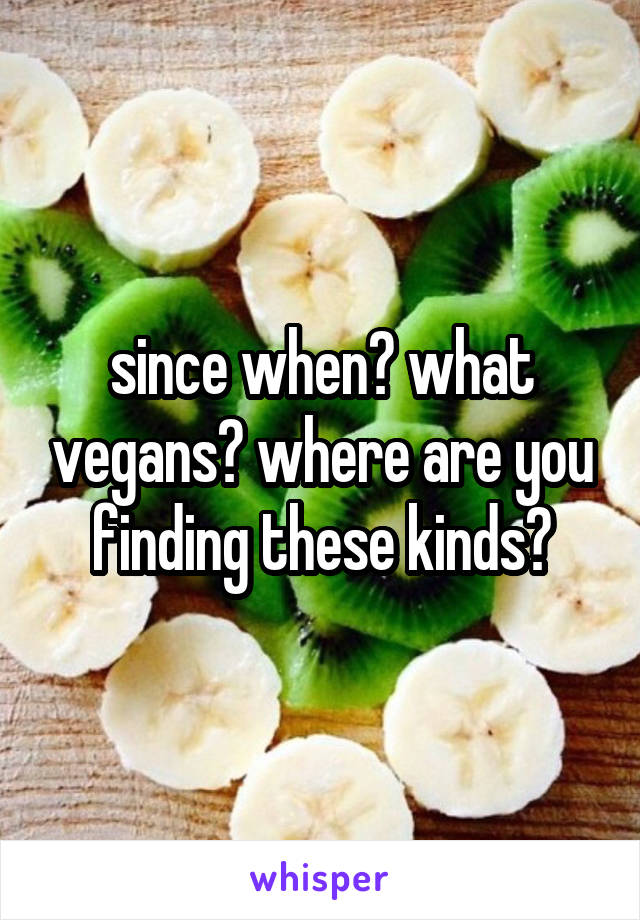 since when? what vegans? where are you finding these kinds?