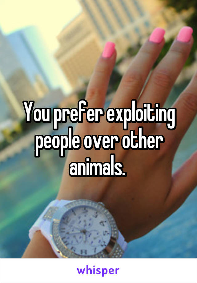 You prefer exploiting people over other animals. 