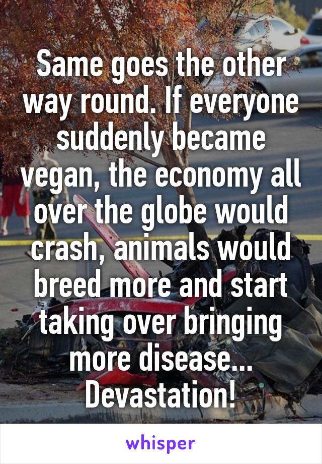 Same goes the other way round. If everyone suddenly became vegan, the economy all over the globe would crash, animals would breed more and start taking over bringing more disease...
Devastation!