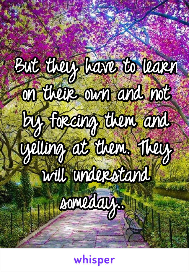 But they have to learn on their own and not by forcing them and yelling at them. They will understand someday.. 