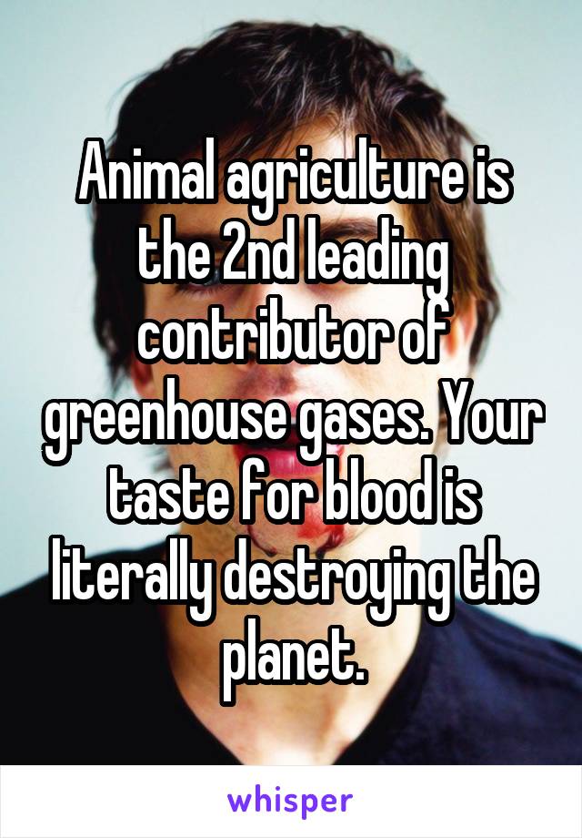 Animal agriculture is the 2nd leading contributor of greenhouse gases. Your taste for blood is literally destroying the planet.