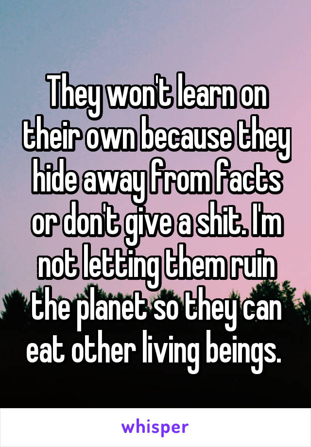 They won't learn on their own because they hide away from facts or don't give a shit. I'm not letting them ruin the planet so they can eat other living beings. 