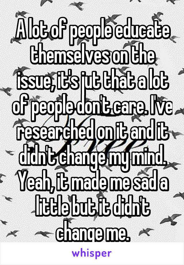 A lot of people educate themselves on the issue, it's jut that a lot of people don't care. I've researched on it and it didn't change my mind. Yeah, it made me sad a little but it didn't change me.