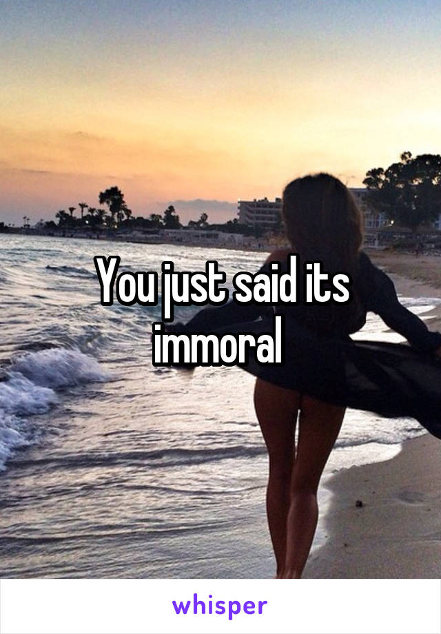 You just said its immoral 