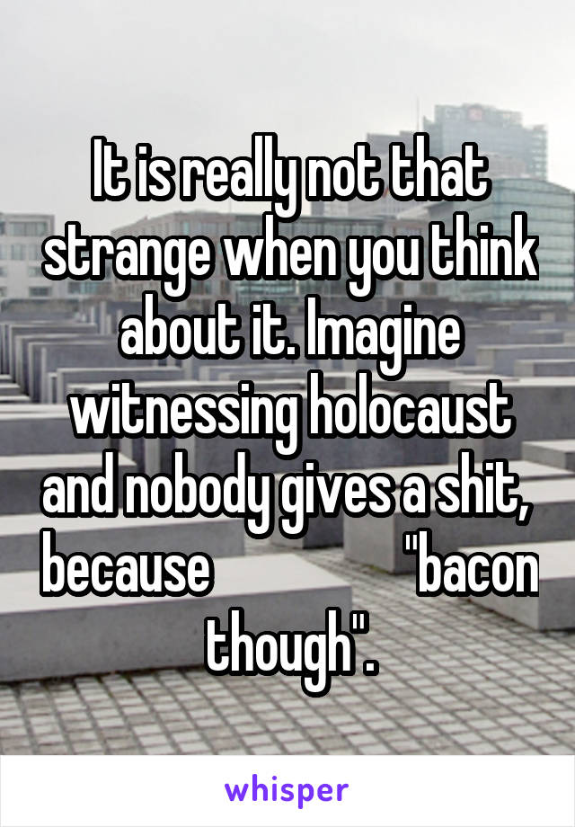 It is really not that strange when you think about it. Imagine witnessing holocaust and nobody gives a shit,  because                  "bacon though".