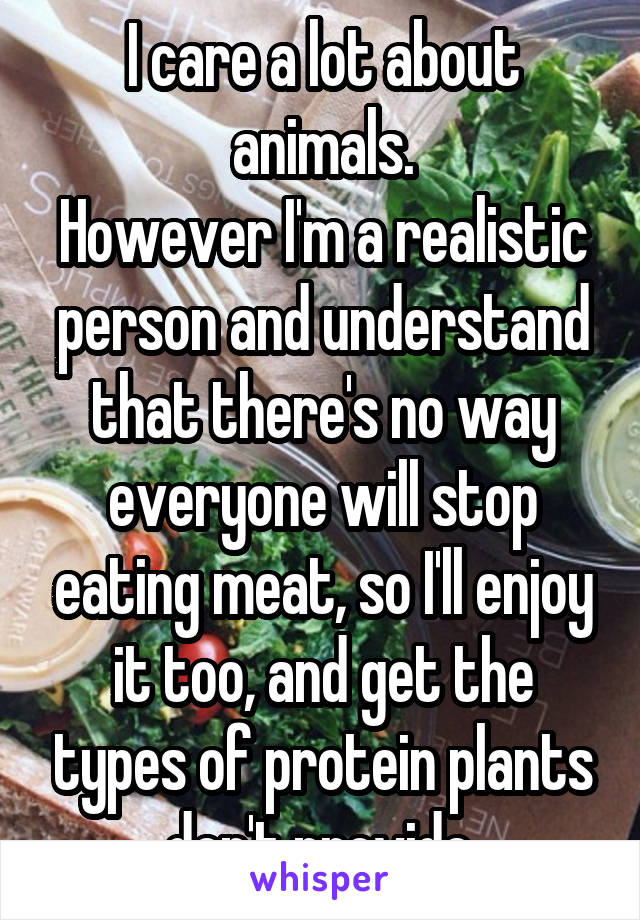 I care a lot about animals.
However I'm a realistic person and understand that there's no way everyone will stop eating meat, so I'll enjoy it too, and get the types of protein plants don't provide.