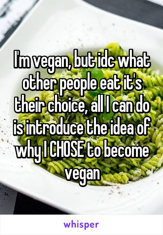 I'm vegan, but idc what other people eat it's their choice, all I can do is introduce the idea of why I CHOSE to become vegan