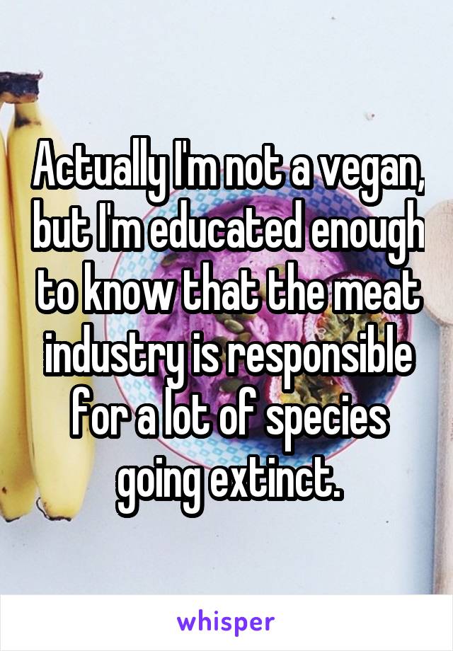 Actually I'm not a vegan, but I'm educated enough to know that the meat industry is responsible for a lot of species going extinct.