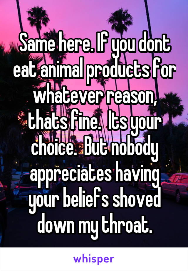 Same here. If you dont eat animal products for whatever reason, thats fine.  Its your choice.  But nobody appreciates having your beliefs shoved down my throat.