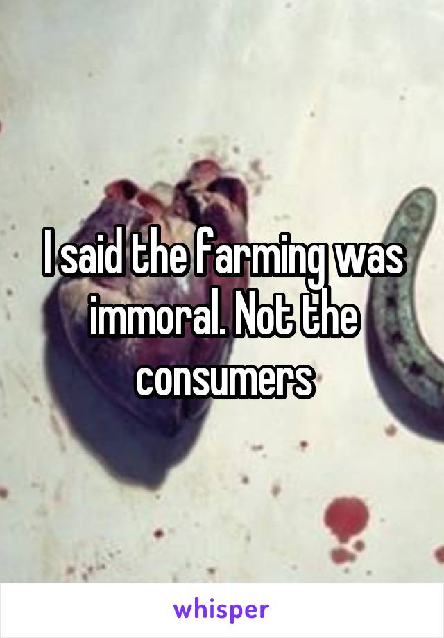 I said the farming was immoral. Not the consumers