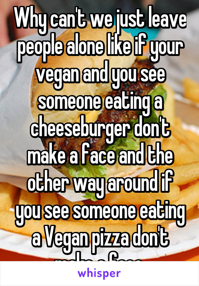 Why can't we just leave people alone like if your vegan and you see someone eating a cheeseburger don't make a face and the other way around if you see someone eating a Vegan pizza don't make a face.