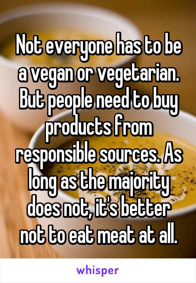 Not everyone has to be a vegan or vegetarian. But people need to buy products from responsible sources. As long as the majority does not, it's better not to eat meat at all.