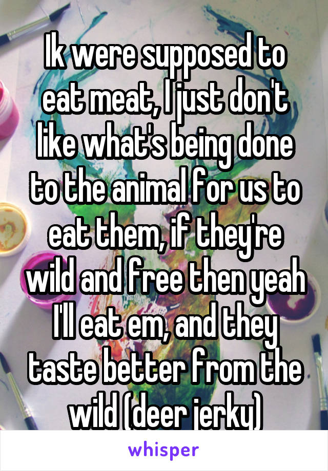 Ik were supposed to eat meat, I just don't like what's being done to the animal for us to eat them, if they're wild and free then yeah I'll eat em, and they taste better from the wild (deer jerky)