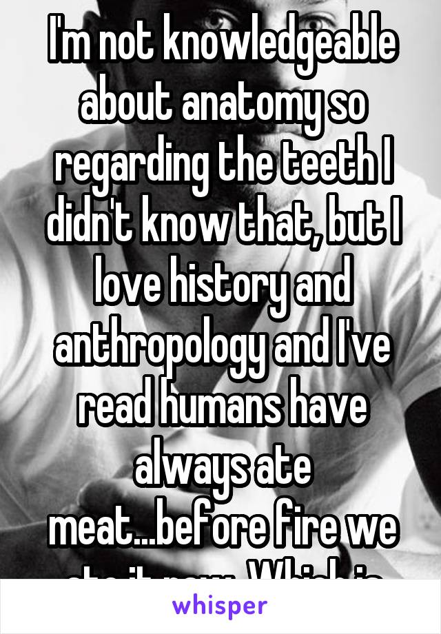 I'm not knowledgeable about anatomy so regarding the teeth I didn't know that, but I love history and anthropology and I've read humans have always ate meat...before fire we ate it raw. Which is