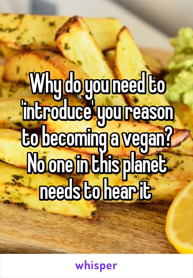 Why do you need to 'introduce' you reason to becoming a vegan? No one in this planet needs to hear it 