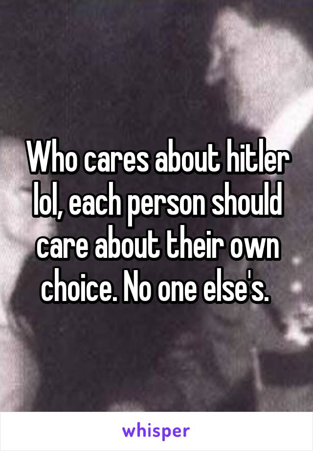 Who cares about hitler lol, each person should care about their own choice. No one else's. 