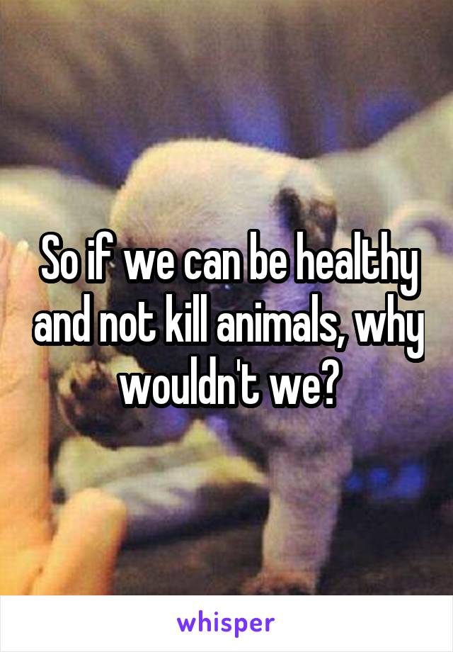 So if we can be healthy and not kill animals, why wouldn't we?