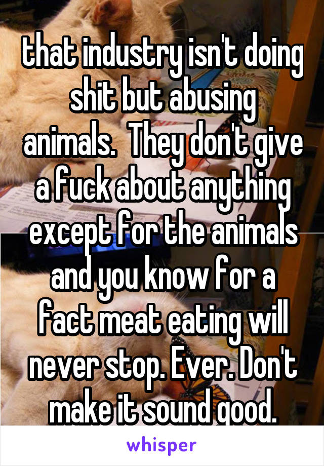 that industry isn't doing shit but abusing animals.  They don't give a fuck about anything except for the animals and you know for a fact meat eating will never stop. Ever. Don't make it sound good.