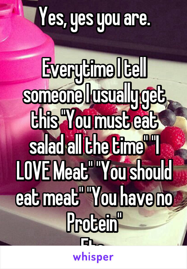 Yes, yes you are.

Everytime I tell someone I usually get this "You must eat salad all the time" "I LOVE Meat" "You should eat meat" "You have no Protein"
Etc.