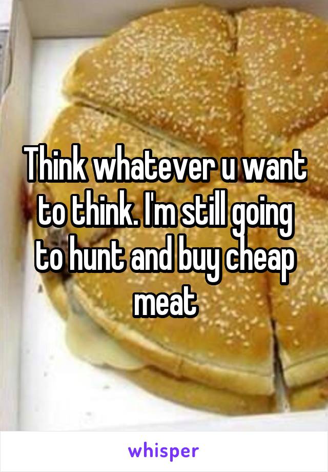 Think whatever u want to think. I'm still going to hunt and buy cheap meat