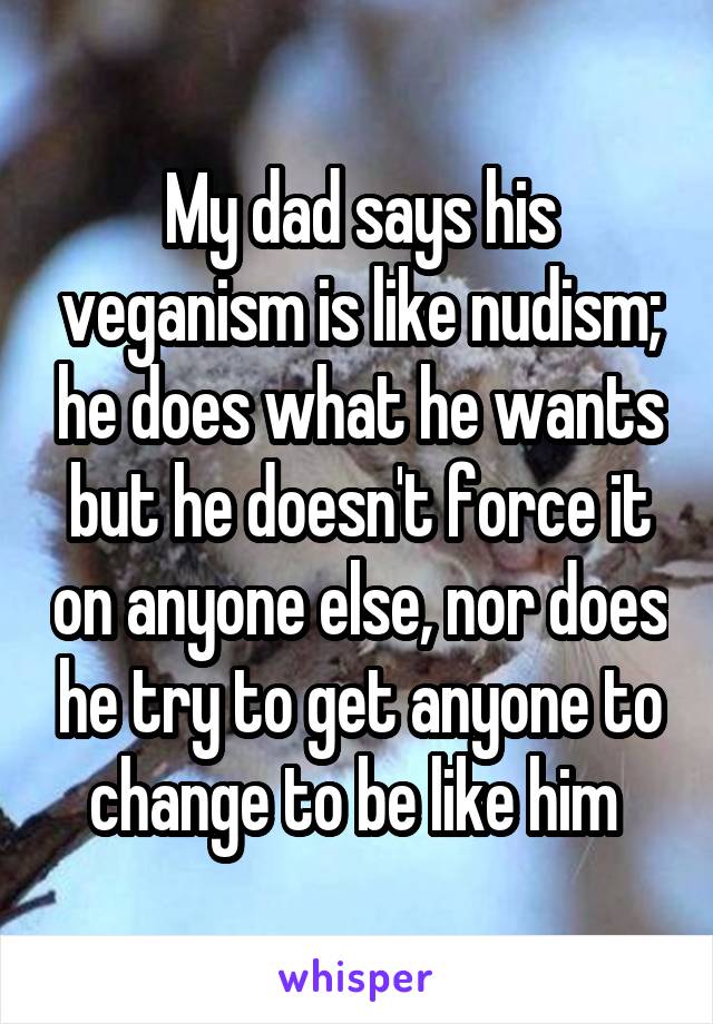 My dad says his veganism is like nudism; he does what he wants but he doesn't force it on anyone else, nor does he try to get anyone to change to be like him 