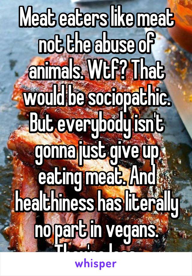 Meat eaters like meat not the abuse of animals. Wtf? That would be sociopathic. But everybody isn't gonna just give up eating meat. And healthiness has literally no part in vegans. They're less.