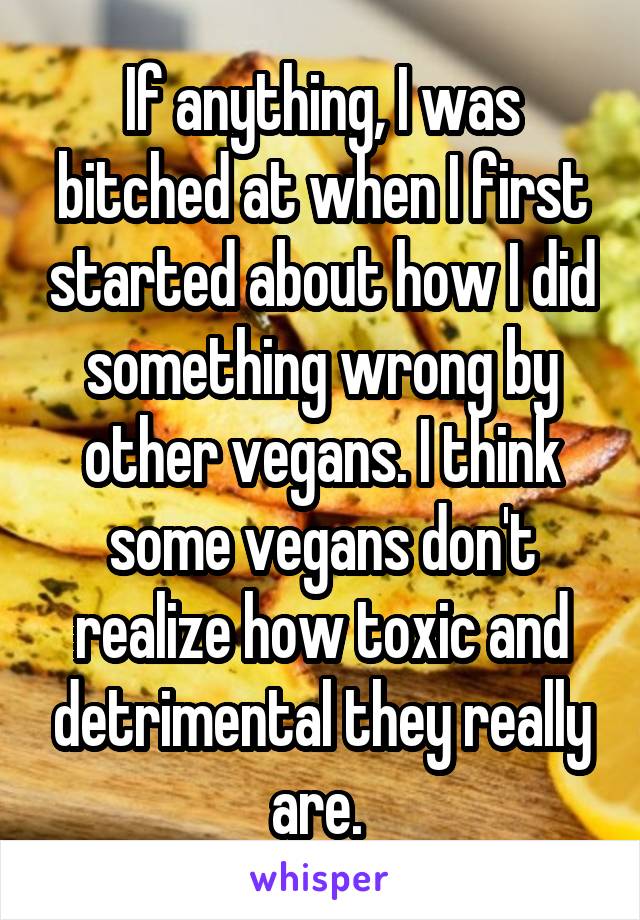 If anything, I was bitched at when I first started about how I did something wrong by other vegans. I think some vegans don't realize how toxic and detrimental they really are. 