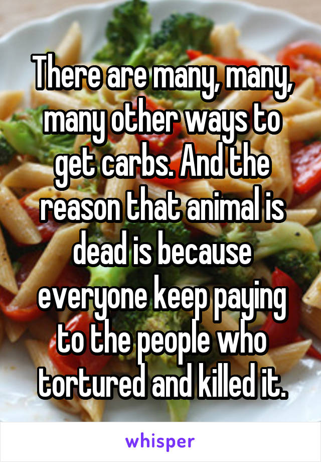 There are many, many, many other ways to get carbs. And the reason that animal is dead is because everyone keep paying to the people who tortured and killed it.