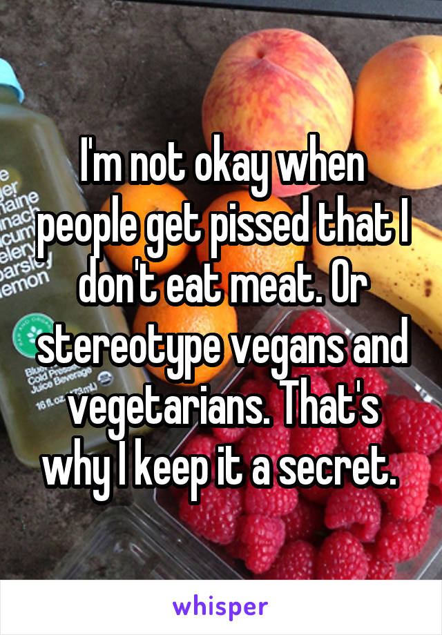 I'm not okay when people get pissed that I don't eat meat. Or stereotype vegans and vegetarians. That's why I keep it a secret. 