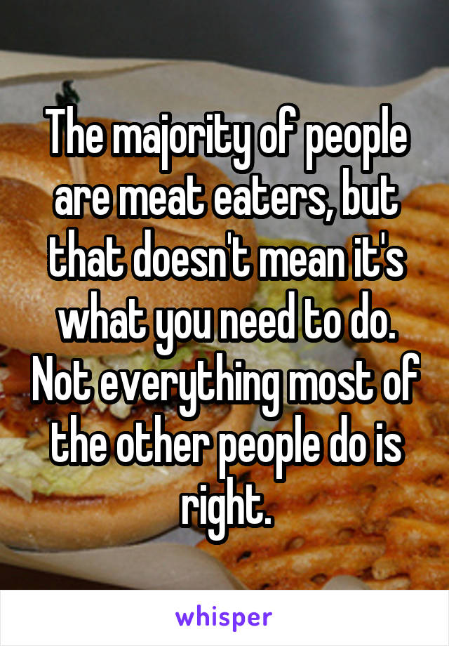 The majority of people are meat eaters, but that doesn't mean it's what you need to do. Not everything most of the other people do is right.