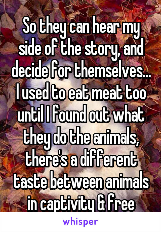 So they can hear my side of the story, and decide for themselves... I used to eat meat too until I found out what they do the animals, there's a different taste between animals in captivity & free